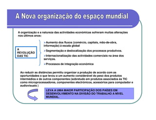 A organização e a natureza das actividades económicas sofreram muitas alterações
nos últimos anos:

                    Aumento dos fluxos (comércio, capitais, mão-de-obra,
                  informação) à escala global
A                   Segmentação e deslocalização dos processos produtivos.
REVOLUÇÃO
DAS TIC            Internacionalização das actividades comerciais na área dos
                  serviços.
                    Processos de integração económica


 Ao reduzir as distâncias permitiu organizar a produção de acordo com as
 oportunidades o que levou a um aumento considerável do peso dos produtos
 intermédios e de outros componentes (sobretudo em produtos associados às TIC
 como microprocessadores, componentes electrónicos, acessórios para computador e
 audiovisuais )
                    LEVA A UMA MAIOR PARTICIPAÇÃO DOS PAÍSES EM
                    DESENVOLVIMENTO NA DIVISÃO DO TRABALHO A NÍVEL
                    MUNDIAL.
 