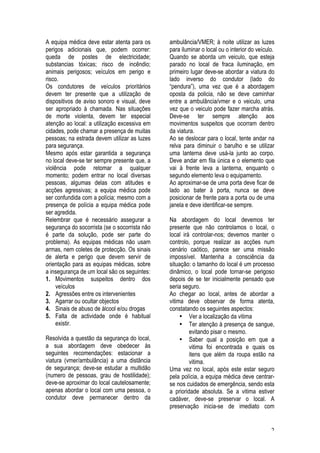 2
A equipa médica deve estar atenta para os
perigos adicionais que, podem ocorrer:
queda de postes de electricidade;
substancias tóxicas; risco de incêndio;
animais perigosos; veículos em perigo e
risco.
Os condutores de veículos prioritários
devem ter presente que a utilização de
dispositivos de aviso sonoro e visual, deve
ser apropriado à chamada. Nas situações
de morte violenta, devem ter especial
atenção ao local: a utilização excessiva em
cidades, pode chamar a presença de muitas
pessoas; na estrada devem utilizar as luzes
para segurança.
Mesmo após estar garantida a segurança
no local deve-se ter sempre presente que, a
violência pode retomar a qualquer
momento; podem entrar no local diversas
pessoas, algumas delas com atitudes e
acções agressivas; a equipa médica pode
ser confundida com a polícia; mesmo com a
presença de polícia a equipa médica pode
ser agredida.
Relembrar que é necessário assegurar a
segurança do socorrista (se o socorrista não
é parte da solução, pode ser parte do
problema). As equipas médicas não usam
armas, nem coletes de protecção. Os sinais
de alerta e perigo que devem servir de
orientação para as equipas médicas, sobre
a insegurança de um local são os seguintes:
1. Movimentos suspeitos dentro dos
veículos
2. Agressões entre os intervenientes
3. Agarrar ou ocultar objectos
4. Sinais de abuso de álcool e/ou drogas
5. Falta de actividade onde é habitual
existir.
Resolvida a questão da segurança do local,
a sua abordagem deve obedecer às
seguintes recomendações: estacionar a
viatura (vmer/ambulância) a uma distância
de segurança; deve-se estudar a multidão
(numero de pessoas, grau de hostilidade);
deve-se aproximar do local cautelosamente;
apenas abordar o local com uma pessoa, o
condutor deve permanecer dentro da
ambulância/VMER; à noite utilizar as luzes
para iluminar o local ou o interior do veículo.
Quando se aborda um veiculo, que esteja
parado no local de fraca iluminação, em
primeiro lugar deve-se abordar a viatura do
lado inverso do condutor (lado do
“pendura”), uma vez que é a abordagem
oposta da policia, não se deve caminhar
entre a ambulância/vmer e o veiculo, uma
vez que o veiculo pode fazer marcha atrás.
Deve-se ter sempre atenção aos
movimentos suspeitos que ocorram dentro
da viatura.
Ao se deslocar para o local, tente andar na
relva para diminuir o barulho e se utilizar
uma lanterna deve usá-la junto ao corpo.
Deve andar em fila única e o elemento que
vai à frente leva a lanterna, enquanto o
segundo elemento leva o equipamento.
Ao aproximar-se de uma porta deve ficar de
lado ao bater à porta, nunca se deve
posicionar de frente para a porta ou de uma
janela e deve identificar-se sempre.
Na abordagem do local devemos ter
presente que não controlamos o local, o
local irá controlar-nos; devemos manter o
controlo, porque realizar as acções num
cenário caótico, parece ser uma missão
impossível. Mantenha a consciência da
situação: o tamanho do local é um processo
dinâmico, o local pode tornar-se perigoso
depois de se ter inicialmente pensado que
seria seguro.
Ao chegar ao local, antes de abordar a
vitima deve observar de forma atenta,
constatando os seguintes aspectos:
• Ver a localização da vitima
• Ter atenção à presença de sangue,
evitando pisar o mesmo.
• Saber qual a posição em que a
vitima foi encontrada e quais os
itens que além da roupa estão na
vitima.
Uma vez no local, após este estar seguro
pela polícia, a equipa médica deve centrar-
se nos cuidados de emergência, sendo esta
a prioridade absoluta. Se a vitima estiver
cadáver, deve-se preservar o local. A
preservação inicia-se de imediato com
 
