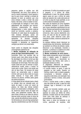 3
pequenos gestos e acções que são
fundamentais, tais como: tocar apenas no
que for mesmo necessário; mover apenas o
que for para mover; restringir a entrada de
pessoas no local; se possível usar uma
única entrada e saída, e tentar não pisar
fluidos; não fumar, comer ou beber no local.
A preservação de vestígios é muito vasta,
dependendo das situações que ocorram.
Conforme anteriormente foi referido,
etiologicamente a morte violenta pode-se
dividir em homicídio, suicídio e acidente.
Existindo um vasto leque de situações das
mais diversas etiologias, penso ser
interessante do ponto de vista médico-legal,
apresentar as diversas situações
criminogeneas que ocorrem no contexto pré
hospitalar e apresentar os respectivos
vestígios que devem ser preservados.
Assim sendo no despiste das situações
criminogeneas poderemos ter:
1. Mortes resultantes da utilização de
armas de fogo (homicídio/suicídio) – Nos
homicídios como nos suicídios são os
homens quem mais utiliza armas de fogo.
Na abordagem da vítima é normal que seja
exposta a ferida, para tratamento e para
localização da hemorragia. Para esta acção
muitas vezes tem que se remover a roupa,
utilizando-se muitas vezes o buraco na
roupa para a cortar. Esta é uma acção que
não se deve fazer. Os buracos da roupa
devem ser preservados para o estudo
criminal, pelo que se deve cortar as roupas
pelas costuras. A roupa pode conter
resíduos de pólvora, emitidos pelos gases
da queima da pólvora.
A roupa depois de ser retirada (seria o ideal)
ou cortada, deve ser colocada seca, em
sacos de papel e nunca em sacos de
plástico. As mãos das vítimas também
devem ser preservadas e protegidas, como
tal, devem-se colocar sacos de papel nas
mãos, para posteriores exames. Não se
deve limpar a ferida ou as mãos da vítima e
deve-se evitar puncionar veias no dorso da
mão, usando de preferência locais centrais.
Os ferimentos por arma de fogo apresentam
algumas características que são intrínsecas
ao ferimento. O orifício de entrada em geral
é pequeno, e o orifício de saída,
habitualmente é maior. No entanto existem
alguns casos em que o orifício de saída
pode ser pequeno (se a pele está justa por
um cinto ou peça de roupa apertada, ou se
a vitima estiver encostada à parede).
Nos casos de disparos por arma caçadeira
é importante recuperar a bucha plástica,
sem causar alterações significativas da sua
forma. Sempre que possível as balas devem
ser deixadas no local. Se for necessário
remove-las, deve usar-se idealmente uma
pinça, em caso de não ser possível usar
uma pinça, pode utilizar-se luvas para
manipular as balas, e deve-se colocá-las em
envelope.
As equipas médicas devem descrever as
características dos ferimentos, identificando
se existirem os orifícios de entrada e saída.
Descrever a sua localização, incluindo o
tamanho, a presença ou ausência de anéis
de abrasão e a presença de fuligem.
2. Mortes resultantes de arma branca –
Estas lesões apresentam pouca informação
sobre o objecto usado. O objectivo é
preservar evidencias e documentar as
características das feridas, bem como a
localização destas na vítima.
O diagnóstico diferencial da etiologia
médico-legal destas lesões é o seguinte:
• O suicídio implica, no geral, o corte da
garganta ou dos pulsos. Quando um
indivíduo dextro corta a própria garganta,
normalmente o ferimento começa à
esquerda (onde deixa uma laceração mais
profunda) e termina à direita, onde perde
profundidade.
• Como o suicida tende a atirar a cabeça
para trás antes de cortar, a pele fica mais
esticada, logo o ferimento é de corte
direito.
No caso de homicídio também pode ser
infligido um corte deste tipo, quando o
agressor se coloca por detrás da vítima,
podendo a incisão inicial ser mais profunda,
numa zona mais baixa do pescoço e,
provavelmente, mais horizontal.
Mas, como a vítima de homicídio é por
norma, apanhada de surpresa, está
 