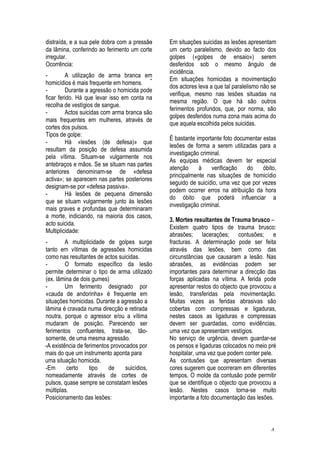 4
distraída, e a sua pele dobra com a pressão
da lâmina, conferindo ao ferimento um corte
irregular.
Ocorrência:
- A utilização de arma branca em
homicídios é mais frequente em homens.
- Durante a agressão o homicida pode
ficar ferido. Há que levar isso em conta na
recolha de vestígios de sangue.
- Actos suicidas com arma branca são
mais frequentes em mulheres, através de
cortes dos pulsos.
Tipos de golpe:
- Há «lesões (de defesa)» que
resultam da posição de defesa assumida
pela vítima. Situam-se vulgarmente nos
antebraços e mãos. Se se situam nas partes
anteriores denominam-se de «defesa
activa»; se aparecem nas partes posteriores
designam-se por «defesa passiva».
- Há lesões de pequena dimensão
que se situam vulgarmente junto às lesões
mais graves e profundas que determinaram
a morte, indiciando, na maioria dos casos,
acto suicida.
Multiplicidade:
- A multiplicidade de golpes surge
tanto em vítimas de agressões homicidas
como nas resultantes de actos suicidas.
- O formato específico da lesão
permite determinar o tipo de arma utilizado
(ex. lâmina de dois gumes)
- Um ferimento designado por
«cauda de andorinha» é frequente em
situações homicidas. Durante a agressão a
lâmina é cravada numa direcção e retirada
noutra, porque o agressor e/ou a vítima
mudaram de posição. Parecendo ser
ferimentos confluentes, trata-se, tão-
somente, de uma mesma agressão.
-A existência de ferimentos provocados por
mais do que um instrumento aponta para
uma situação homicida.
-Em certo tipo de suicídios,
nomeadamente através de cortes de
pulsos, quase sempre se constatam lesões
múltiplas.
Posicionamento das lesões:
- Em situações suicidas as lesões apresentam
um certo paralelismo, devido ao facto dos
golpes («golpes de ensaio») serem
desferidos sob o mesmo ângulo de
incidência.
- Em situações homicidas a movimentação
dos actores leva a que tal paralelismo não se
verifique, mesmo nas lesões situadas na
mesma região. O que há são outros
ferimentos profundos, que, por norma, são
golpes desferidos numa zona mais acima do
que aquela escolhida pelos suicidas.
É bastante importante foto documentar estas
lesões de forma a serem utilizadas para a
investigação criminal.
As equipas médicas devem ter especial
atenção à verificação do óbito,
principalmente nas situações de homicídio
seguido de suicídio, uma vez que por vezes
podem ocorrer erros na atribuição da hora
do óbito que poderá influenciar a
investigação criminal.
3. Mortes resultantes de Trauma brusco –
Existem quatro tipos de trauma brusco:
abrasões; lacerações; contusões; e
fracturas. A determinação pode ser feita
através das lesões, bem como das
circunstâncias que causaram a lesão. Nas
abrasões, as evidências podem ser
importantes para determinar a direcção das
forças aplicadas na vítima. A ferida pode
apresentar restos do objecto que provocou a
lesão, transferidas pela movimentação.
Muitas vezes as feridas abrasivas são
cobertas com compressas e ligaduras,
nestes casos as ligaduras e compressas
devem ser guardadas, como evidências,
uma vez que apresentam vestígios.
No serviço de urgência, devem guardar-se
os pensos e ligaduras colocados no meio pré
hospitalar, uma vez que podem conter pele.
As contusões que apresentam diversas
cores sugerem que ocorreram em diferentes
tempos. O molde da contusão pode permitir
que se identifique o objecto que provocou a
lesão. Nestes casos torna-se muito
importante a foto documentação das lesões.
 