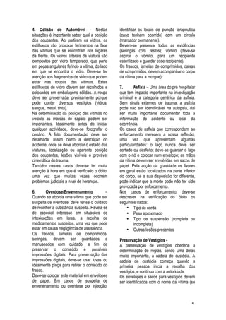 5
4. Colisão de Automóvel – Nestas
situações é importante saber qual a posição
dos ocupantes. Ao partirem os vidros, os
estilhaços vão provocar ferimentos na face
das vítimas que se encontram nos lugares
da frente. Os vidros laterais da viatura são
compostos por vidro temperado, que parte
em peças angulares ferindo a vitima, do lado
em que se encontra o vidro. Deve-se ter
atenção aos fragmentos de vidro que podem
estar nas roupas das vítimas. Estes
estilhaços de vidro devem ser recolhidos e
colocados em embalagens sólidas. A roupa
deve ser preservada, precisamente porque
pode conter diversos vestígios (vidros,
sangue, metal, tinta).
Na determinação da posição das vítimas no
veiculo as marcas de sapato podem ser
importantes. Idealmente antes de iniciar
qualquer actividade, deve-se fotografar o
cenário. A foto documentação deve ser
detalhada, assim como a descrição do
acidente, onde se deve abordar o estado das
viaturas, localização ou aparente posição
dos ocupantes, lesões visíveis e provável
cinemática do trauma.
Também nestes casos deve-se ter muita
atenção à hora em que é verificado o óbito,
uma vez que muitas vezes ocorrem
problemas judiciais a nível de heranças.
6. Overdose/Envenenamento –
Quando se aborda uma vítima que pode ser
suspeita de overdose, deve ter-se o cuidado
de recolher a substância suspeita. Revela-se
de especial interesse em situações de
intoxicações em lares, a recolha de
medicamentos suspeitos, uma vez que pode
estar em causa negligência de assistência.
Os frascos, lamelas de comprimidos,
seringas, devem ser guardados e
manuseados com cuidado, a fim de
preservar o conteúdo e possíveis
impressões digitais. Para preservação das
impressões digitais, deve-se usar luvas ou
idealmente pinça para retirar o conteúdo do
frasco.
Deve-se colocar este material em envelopes
de papel. Em casos de suspeita de
envenenamento ou overdose por injecção,
identificar os locais de punção terapêutica
(caso tenham ocorrido) com um círculo
(marcador permanente).
Devem-se preservar todas as evidências
(seringas com restos); vómito (deve-se
aspirar o vómito, para um recipiente
esterilizado e guardar esse recipiente).
Os frascos, lamelas de comprimidos, caixas
de comprimidos, devem acompanhar o corpo
da vítima para a morgue).
7. Asfixia – Uma área do pré hospitalar
que tem impacto importante na investigação
criminal é a categoria genérica da asfixia.
Sem sinais externos de trauma, a asfixia
pode não ser identificável na autópsia, dai
ser muito importante documentar toda a
informação do acidente ou local da
ocorrência.
Os casos de asfixia que correspondem ao
enforcamento merecem a nossa reflexão,
uma vez que apresentam algumas
particularidades: o laço nunca deve ser
cortado ou desfeito; deve-se guardar o laço
com o nó e colocar num envelope; as mãos
da vítima devem ser envolvidas em sacos de
papel. Pela acção da gravidade os livores
em geral estão localizados na parte inferior
do corpo, se a sua disposição for diferente,
pode indicar que a morte pode não ter sido
provocada por enforcamento.
Nos casos de enforcamento, deve-se
descrever na verificação do óbito os
seguintes dados:
• Tipo de corda
• Peso aproximado
• Tipo de suspensão (completa ou
incompleta)
• Outras lesões presentes
Preservação de Vestígios -
A preservação de vestígios obedece à
determinação de regras, sendo uma delas
muito importante, a cadeia de custódia. A
cadeia de custódia começa quando a
primeira pessoa inicia a recolha dos
vestígios, e continua com a autoridade.
Os envelopes e sacos para vestígios devem
ser identificados com o nome da vítima (se
 