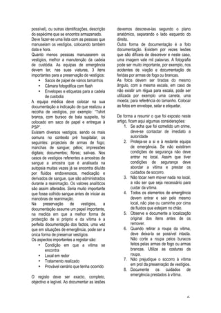 6
possível), ou outras identificações, descrição
do espécime que se encontra armazenado.
Deve fazer-se uma lista com as pessoas que
manuseiam os vestígios, colocando também
data e hora.
Quanto menos pessoas manusearem os
vestígios, melhor a manutenção da cadeia
de custódia. As equipas de emergência
devem ter, nas suas viaturas, 3 itens
importantes para a preservação de vestígios:
• Sacos de papel de vários tamanhos
• Câmara fotográfica com flash
• Envelopes e etiquetas para a cadeia
de custodia
A equipa médica deve colocar na sua
documentação a indicação de que realizou a
recolha de vestígios, por exemplo: “Tshirt
branca, com buraco de bala suspeito, foi
colocado em saco de papel e entregue à
PSP”.
Existem diversos vestígios, sendo os mais
comuns no contexto pré hospitalar, os
seguintes: projecteis de armas de fogo;
manchas de sangue; pêlos; impressões
digitais; documentos; fibras; salivas. Nos
casos de vestígios referentes a amostras de
sangue a amostra que é analisada na
autopsia muitas vezes já se encontra diluído
por fluidos endovenosos, medicação e
derivados de sangue, que são administrados
durante a reanimação. Os valores analíticos
são assim alterados. Seria muito importante
que fosse colhido sangue antes de iniciar as
manobras de reanimação.
Na preservação de vestígios, a
documentação assume um papel importante,
na medida em que a melhor forma de
protecção de si próprio e da vítima é a
perfeita documentação dos factos, uma vez
que em situações de emergência, pode ser a
única forma de preservar vestígios.
Os aspectos importantes a registar são:
• Condição em que a vitima se
encontra
• Local em redor
• Tratamento realizado
• Provável cenário que tenha ocorrido
O registo deve ser exacto, completo,
objectivo e legível. Ao documentar as lesões
devemos descreve-las segundo o plano
anatómico, separando o lado esquerdo do
direito.
Outra forma de documentação é a foto
documentação. Existem por vezes lesões
que são difíceis de descrever e neste caso,
uma imagem vale mil palavras. A fotografia
pode ser muito importante, por exemplo, nos
acidentes de viação e documentação de
feridas por armas de fogo ou brancas.
As fotos devem ser tiradas do mesmo
ângulo, com a mesma escala, em caso de
não existir um régua para escala, pode ser
utilizada por exemplo uma caneta, uma
moeda, para referência do tamanho. Colocar
as fotos em envelope, selar e etiquetar.
De forma a resumir o que foi exposto neste
artigo, ficam aqui algumas considerações:
1. Se acha que foi cometido um crime,
deve-se contactar de imediato a
autoridade
2. Proteja-se a si e à restante equipa
de emergência. Se não existirem
condições de segurança não deve
entrar no local. Assim que tiver
condições de segurança deve
abordar a vitima e prestar os
cuidados de socorro.
3. Não tocar nem mover nada no local,
a não ser que seja necessário para
cuidar da vítima.
4. Todos os elementos de emergência
devem entrar e sair pelo mesmo
local, não pise ou caminhe por cima
de fluidos que estejam no chão.
5. Observe e documente a localização
original dos itens antes de os
remover.
6. Quando retirar a roupa da vitima,
deve deixa-la se possível intacta.
Não corte a roupa pelos buracos
feitos pelas armas de fogo ou armas
brancas. Utilize as costuras da
roupa.
7. Não prejudique o socorro à vítima
em prol da preservação de vestígios.
8. Documente os cuidados de
emergência prestados à vítima.
 