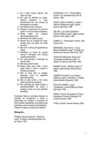 7
9. Se a vitima estiver cadáver, não
toque no corpo.
10. Em caso de acidente de viação,
deve-se preservar o local,
estacionando fora das marcas de
derrapagem e travagem.
11. Use sempre luvas e máscara
12. Coloque a roupa seca em sacos de
papel e, nunca em sacos de plástico.
13. Afaste todas as pessoas
desnecessárias do local
14. Não fumar nem beber no local
15. Sempre que se suspeite de crime,
coloque sacos de papel nas mãos
da vítima.
16. Não lave a vítima (principalmente as
mãos)
17. Identifique os locais de punção
venosa e drenagem, com círculos
(caneta permanente)
18. Ter muita atenção à verificação da
hora do óbito
19. Não faça juízos de valor
20. Muitas vezes para isolar o local,
basta fechar a porta e impedir a
entrada de pessoas.
21. Não se deve ligar ou desligar
quaisquer luzes ou aparelhos
electrodomésticos
22. Não se deve entrar e sair várias
vezes do local da ocorrência.
23. Nos acidentes de viação colocar a
ambulância/VMER de forma a
proteger o local, a si e aos restantes
elementos.
Conclusão: Sendo a prioridade absoluta os
cuidados de emergência à vitima, a
preservação de vestígios e protecção do
local, também representam uma acção muito
importante, para as equipas de emergência.
Preservar é ajudar na procura da verdade!
Bibliografia -
FRANÇA, Genival Veloso de - "Medicina
Legal", 5ª edição, Guanabara-Koogan, Rio
de Janeiro, 1997.
ALCÂNTARA, H. R. - "Perícia Médica
Judicial". Ed. Guanabara Dois, Rio de
Janeiro, 1982.
CROCE, Delton e CROCE Jr., Delton -
"Manual de Medicina Legal", Editora
Saraiva, São Paulo, 1995
GALVÃO, Luis Carlos Cavalcante -
"Estudos Médico-Legais", Sagra-Luzzatto
Editores, Porto Alegre, 1996
GOMES, A. – Enfermagem Forense. Lidel,
Lisboa, 2014
MARANHÂO, Odon Ramos - "Curso
Básico de Medicina Legal". 5ª edição, Ed.
Revista dos Tribunais, São Paulo, 1992
VEIGA DE CARVALHO, Hilário et al -
"Compêndio de Medicina Legal", 2ª
edição, Ed. Saraiva, São Paulo, 1992
BONNET, Emílio - "Medicina Legal". 2ª
edição, López Editores, Buenos Aires,
1993.
GISBERT CALABUIG, Juan Antonio -
"Medicina Legal y Toxicología". 5ª edição,
Editora Masson, Barcelona, 1998.
PAULETE VANRELL, Jorge -
"Tanatologia". Livraria Editora de Direito,
São Paulo, 1996
DIMAIO, Vincent; and Suzanne E. Dana –
Handbook of Forensic Pathology. R.G.
Landes Company. 1998
LYNCH, Virginia; Forensic Nursing; 2008
 