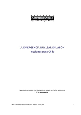 LA EMERGENCIA NUCLEAR EN JAPÓN:
                     lecciones para Chile




              Documento realizado por Rosa Moreno Moore para Chile Sustentable
                                    18 de marzo de 2011




Chile Sustentable: Emergencia Nuclear en Japón, Marzo 2011                       1
 