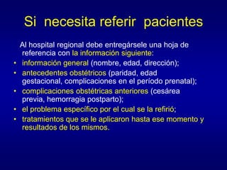 Si necesita referir pacientes
    Al hospital regional debe entregársele una hoja de
    referencia con la información siguiente:
•   información general (nombre, edad, dirección);
•   antecedentes obstétricos (paridad, edad
    gestacional, complicaciones en el período prenatal);
•   complicaciones obstétricas anteriores (cesárea
    previa, hemorragia postparto);
•   el problema específico por el cual se la refirió;
•   tratamientos que se le aplicaron hasta ese momento y
    resultados de los mismos.
 