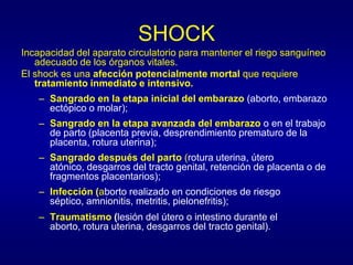 SHOCK
Incapacidad del aparato circulatorio para mantener el riego sanguíneo
   adecuado de los órganos vitales.
El shock es una afección potencialmente mortal que requiere
   tratamiento inmediato e intensivo.
   – Sangrado en la etapa inicial del embarazo (aborto, embarazo
     ectópico o molar);
   – Sangrado en la etapa avanzada del embarazo o en el trabajo
     de parto (placenta previa, desprendimiento prematuro de la
     placenta, rotura uterina);
   – Sangrado después del parto (rotura uterina, útero
     atónico, desgarros del tracto genital, retención de placenta o de
     fragmentos placentarios);
   – Infección (aborto realizado en condiciones de riesgo
     séptico, amnionitis, metritis, pielonefritis);
   – Traumatismo (lesión del útero o intestino durante el
     aborto, rotura uterina, desgarros del tracto genital).
 