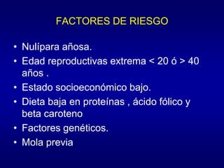 FACTORES DE RIESGO

• Nulípara añosa.
• Edad reproductivas extrema < 20 ó > 40
  años .
• Estado socioeconómico bajo.
• Dieta baja en proteínas , ácido fólico y
  beta caroteno
• Factores genéticos.
• Mola previa
 