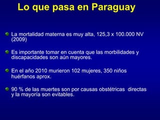 Lo que pasa en Paraguay

La mortalidad materna es muy alta, 125,3 x 100.000 NV
(2009)

Es importante tomar en cuenta que las morbilidades y
discapacidades son aún mayores.

En el año 2010 murieron 102 mujeres, 350 niños
huérfanos aprox.

90 % de las muertes son por causas obstétricas directas
y la mayoría son evitables.
 