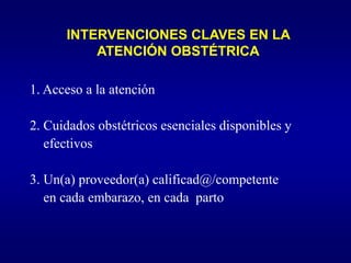 INTERVENCIONES CLAVES EN LA
          ATENCIÓN OBSTÉTRICA

1. Acceso a la atención

2. Cuidados obstétricos esenciales disponibles y
   efectivos

3. Un(a) proveedor(a) calificad@/competente
   en cada embarazo, en cada parto
 