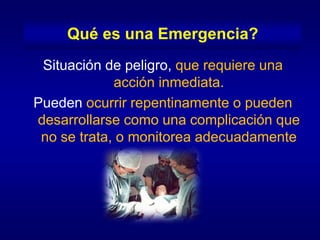 Qué es una Emergencia?
 Situación de peligro, que requiere una
             acción inmediata.
Pueden ocurrir repentinamente o pueden
desarrollarse como una complicación que
 no se trata, o monitorea adecuadamente
 