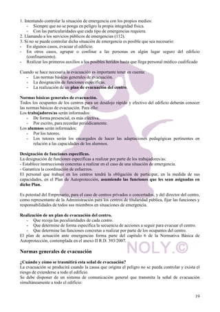 Es la capacidad o la propiedad de una sustancia de causar efectos adversos sobre la salud. La 
cantidad determinada de una sustancia que podría esperarse que, en condiciones específicas, 
ocasionara daños a un organismo vivo dado. Depende de varios factores: 
1. De la toxicidad intrínseca de cada sustancia. 
2. De la posibilidad, probabilidad y modo en que la sustancia química entra en contacto con el 
cuerpo, factores que dependen de: 
- Concentración de dicha sustancia. A mayor concentración, mayor toxicidad. 
- Tiempo de exposición a la misma. A mayor tiempo de exposición, mayor toxicidad. 
- Vía de penetración en el cuerpo: 
1. Inhalación a través de las vías respiratorias, suele ser la principal. 
2. Dérmica, a través de la piel. 
3. Digestiva, por ingestión vía oral de compuestos tóxicos. Se produce accidentalmente al 
comer, al fumar o por una deficiente higiene personal. 
4. Parenteral, vía sanguínea a través de heridas o cortes. 
- Uso de sistemas de protección u otras barreras que eviten el contacto con estos compuestos 
NOLY  19 
químicos. 
Riesgo producido por vertido de sustancias químicas. 
Para valorar el riesgo producido por vertido de sustancias químicas se debe tener en cuenta: 
* Sustancias químicas presentes en los centros. 
- Generalmente en los centros de trabajo de nuestro sector no hay cantidades almacenadas 
suficientes para producir situaciones de emergencia. 
- Sin embargo un incorrecto almacenamiento puede provocar riesgo de incendios. La descripción 
de los riesgos y medidas preventivas debidas a esta causa, se explican con detalle en el apartado 
de incendios. 
* Sustancias químicas que pueden verterse a partir de fuentes externas al centro de trabajo. 
- Habrá que analizar el entorno del centro determinando si existen centros industriales en sus 
proximidades que pueden producir algún tipo de vertido químico. 
- Si existe alguna actividad industrial en la proximidad del centro que supusiera un peligro 
potencial, deberá contemplarse en el plan de emergencias. 
Medidas preventivas y de actuación. 
Si existiera alguna actividad industrial en las proximidades del centro que pudiera suponer un riesgo 
para la integridad física de los ocupantes, ante tales riesgos, deberán tomarse las siguientes medidas, 
preventivas o de actuación: 
- Información, a los miembros de la comunidad, sobre riesgos químicos existentes y las 
medidas específicas a adoptar o tener en cuenta. 
- Control de acceso a la zona afectada. 
- Confinamiento. 
- Qué hacer en caso de riesgo de explosión. 
- Evacuación. 
Si en las proximidades del centro existiera un riesgo objetivo de producirse algún tipo de escape de 
productos químicos, se debe tener en cuenta en el plan de emergencias: 
- Las actividades que se realizan en el establecimiento. 
- Los principales tipos de riesgo del mismo. 
- Las medidas de prevención y mitigación previstas por las administraciones. 
 