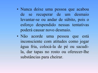 • Nunca deixe uma pessoa que acabou
  de se recuperar de um desmaio
  levantar-se ou andar de súbito, pois o
  esforço despendido nessas tentativas
  poderá causar novo desmaio.
• Não acorde uma pessoa que está
  inconsciente com atitudes como jogar
  água fria, colocá-la de pé ou sacudi-
  la, dar tapas no rosto ou oferecer-lhe
  substâncias para cheirar.
 