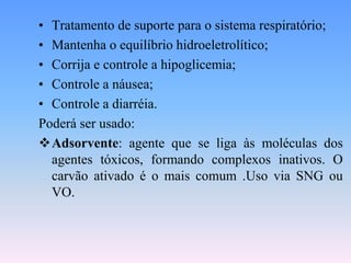• Tratamento de suporte para o sistema respiratório;
• Mantenha o equilíbrio hidroeletrolítico;
• Corrija e controle a hipoglicemia;
• Controle a náusea;
• Controle a diarréia.
Poderá ser usado:
Adsorvente: agente que se liga às moléculas dos
  agentes tóxicos, formando complexos inativos. O
  carvão ativado é o mais comum .Uso via SNG ou
  VO.
 