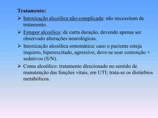 Tratamento:
 Intoxicação alcoólica não-complicada: não necessitam de
  tratamento.
 Estupor alcoólico: de curta duração, devendo apenas ser
  observado alterações neurológicas.
 Intoxicação alcoólica sintomática: caso o paciente esteja
  inquieto, hiperexcitado, agressivo, deve-se usar contenção +
  sedativos (S/N).
 Coma alcoólico: tratamento direcionado no sentido de
  manutenção das funções vitais, em UTI; trata-se os distúrbios
  metabólicos.
 