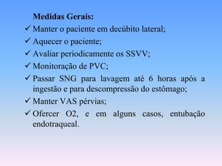 Medidas Gerais:
 Manter o paciente em decúbito lateral;
 Aquecer o paciente;
 Avaliar periodicamente os SSVV;
 Monitoração de PVC;
 Passar SNG para lavagem até 6 horas após a
  ingestão e para descompressão do estômago;
 Manter VAS pérvias;
 Ofercer O2, e em alguns casos, entubação
  endotraqueal.
 