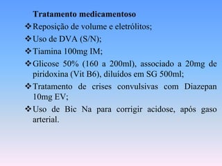 Tratamento medicamentoso
Reposição de volume e eletrólitos;
Uso de DVA (S/N);
Tiamina 100mg IM;
Glicose 50% (160 a 200ml), associado a 20mg de
 piridoxina (Vit B6), diluídos em SG 500ml;
Tratamento de crises convulsivas com Diazepan
 10mg EV;
Uso de Bic Na para corrigir acidose, após gaso
 arterial.
 