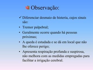 Observação:
 Diferenciar desmaio de histeria, cujos sinais
  são:
• Tremor palpebral;
• Geralmente ocorre quando há pessoas
  próximas;
• A queda é estudada e se dá em local que não
  lhe oferece perigo;
• Apresenta respiração profunda e suspirosa,
  não melhora com as medidas empregadas para
  facilitar a irrigação cerebral.
 