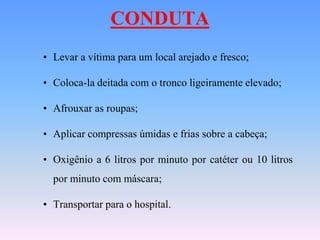 CONDUTA
• Levar a vítima para um local arejado e fresco;

• Coloca-la deitada com o tronco ligeiramente elevado;

• Afrouxar as roupas;

• Aplicar compressas úmidas e frias sobre a cabeça;

• Oxigênio a 6 litros por minuto por catéter ou 10 litros
  por minuto com máscara;

• Transportar para o hospital.
 