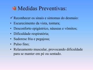 Medidas Preventivas:
 Reconhecer os sinais e sintomas do desmaio:
• Escurecimento da vista, tontura;
• Desconforto epigástrico, náuseas e vômitos;
• Dificuldade respiratória;
• Sudorese fria e pegajosa;
• Pulso fino;
• Relaxamento muscular, provocando dificuldade
  para se manter em pé ou sentado.
 