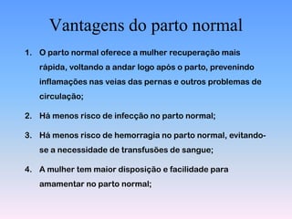 Vantagens do parto normal
1. O parto normal oferece a mulher recuperação mais
   rápida, voltando a andar logo após o parto, prevenindo
   inflamações nas veias das pernas e outros problemas de
   circulação;

2. Há menos risco de infecção no parto normal;

3. Há menos risco de hemorragia no parto normal, evitando-
   se a necessidade de transfusões de sangue;

4. A mulher tem maior disposição e facilidade para
   amamentar no parto normal;
 