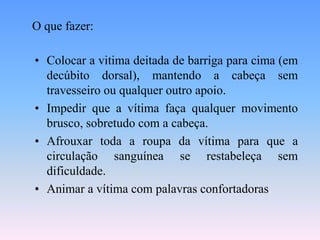 O que fazer:

• Colocar a vitima deitada de barriga para cima (em
  decúbito dorsal), mantendo a cabeça sem
  travesseiro ou qualquer outro apoio.
• Impedir que a vítima faça qualquer movimento
  brusco, sobretudo com a cabeça.
• Afrouxar toda a roupa da vítima para que a
  circulação sanguínea se restabeleça sem
  dificuldade.
• Animar a vítima com palavras confortadoras.
 