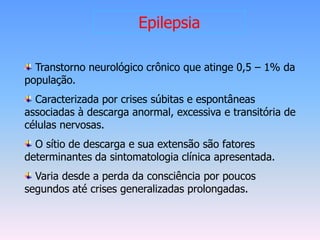 Epilepsia

  Transtorno neurológico crônico que atinge 0,5 – 1% da
população.
  Caracterizada por crises súbitas e espontâneas
associadas à descarga anormal, excessiva e transitória de
células nervosas.
  O sítio de descarga e sua extensão são fatores
determinantes da sintomatologia clínica apresentada.
  Varia desde a perda da consciência por poucos
segundos até crises generalizadas prolongadas.
 