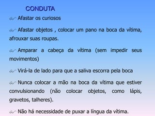 CONDUTA
 Afastar os curiosos

 Afastar objetos , colocar um pano na boca da vítima,
afrouxar suas roupas.

 Amparar a cabeça da vítima (sem impedir seus
movimentos)

 Virá-la de lado para que a saliva escorra pela boca

 Nunca colocar a mão na boca da vítima que estiver
convulsionando    (não   colocar   objetos,   como   lápis,
gravetos, talheres).

 Não há necessidade de puxar a língua da vítima.
 