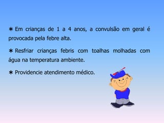  Em crianças de 1 a 4 anos, a convulsão em geral é
provocada pela febre alta.

 Resfriar crianças febris com toalhas molhadas com
água na temperatura ambiente.

 Providencie atendimento médico.
 
