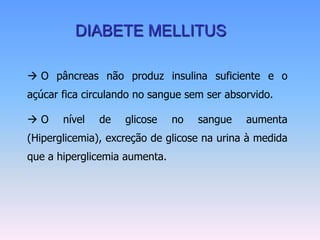 DIABETE MELLITUS

 O pâncreas não produz insulina suficiente e o
açúcar fica circulando no sangue sem ser absorvido.

O     nível   de   glicose    no   sangue   aumenta
(Hiperglicemia), excreção de glicose na urina à medida
que a hiperglicemia aumenta.
 