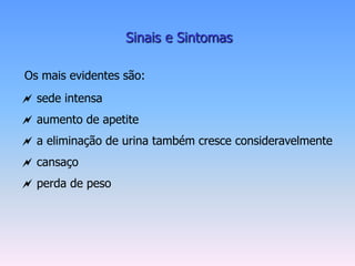 Sinais e Sintomas

Os mais evidentes são:
 sede intensa
 aumento de apetite
 a eliminação de urina também cresce consideravelmente
 cansaço
 perda de peso
 