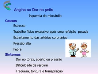 Angina ou Dor no peito
               Isquemia do miocárdio
Causas
    Estresse
    Trabalho físico excessivo após uma refeição pesada
    Estreitamento das artérias coronárias
    Pressão alta
    Febre
Sintomas
     Dor no tórax, aperto ou pressão
     Dificuldade de respirar
     Fraqueza, tontura e transpiração
 