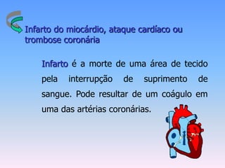 Infarto do miocárdio, ataque cardíaco ou
trombose coronária

    Infarto é a morte de uma área de tecido
    pela   interrupção   de   suprimento   de
    sangue. Pode resultar de um coágulo em
    uma das artérias coronárias.
 