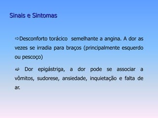 Sinais e Sintomas


 Desconforto torácico semelhante a angina. A dor as
 vezes se irradia para braços (principalmente esquerdo
 ou pescoço)

  Dor epigástriga, a dor pode se associar a
 vômitos, sudorese, ansiedade, inquietação e falta de
 ar.
 