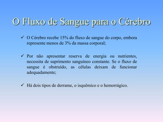 O Fluxo de Sangue para o Cérebro
  O Cérebro recebe 15% do fluxo de sangue do corpo, embora
   represente menos de 3% da massa corporal;

  Por não apresentar reserva de energia ou nutrientes,
   necessita de suprimento sanguíneo constante. Se o fluxo de
   sangue é obstruído, as células deixam de funcionar
   adequadamente;

  Há dois tipos de derrame, o isquêmico e o hemorrágico.
 