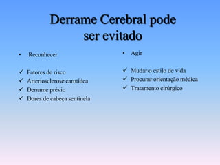 Derrame Cerebral pode
                 ser evitado
•   Reconhecer                  • Agir


   Fatores de risco             Mudar o estilo de vida
   Arteriosclerose carotídea    Procurar orientação médica
   Derrame prévio               Tratamento cirúrgico
   Dores de cabeça sentinela
 