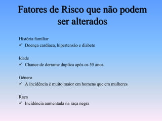 Fatores de Risco que não podem
          ser alterados
História familiar
 Doença cardíaca, hipertensão e diabete

Idade
 Chance de derrame duplica após os 55 anos

Gênero
 A incidência é muito maior em homens que em mulheres

Raça
 Incidência aumentada na raça negra
 