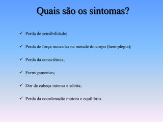 Quais são os sintomas?

 Perda de sensibilidade;

 Perda de força muscular na metade do corpo (hemiplegia);

 Perda da consciência;

 Formigamentos;

 Dor de cabeça intensa e súbita;

 Perda da coordenação motora e equilíbrio.
 