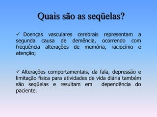 Quais são as seqüelas?
 Doenças vasculares cerebrais representam a
segunda causa de demência, ocorrendo com
freqüência alterações de memória, raciocínio e
atenção;


 Alterações comportamentais, da fala, depressão e
limitação física para atividades de vida diária também
são seqüelas e resultam em            dependência do
paciente.
 