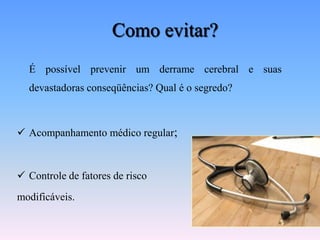 Como evitar?
  É possível prevenir um derrame cerebral e suas
  devastadoras conseqüências? Qual é o segredo?



 Acompanhamento médico regular;



 Controle de fatores de risco
modificáveis.
 