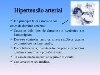 Hipertensão arterial
 É o principal fator associado aos
casos de derrame cerebral;
 Causa os dois tipos de derrame : o isquêmico e o
   hemorrágico;
 Deve-se controlar tanto os níveis sistólicos quanto
   os diastólicos na hipertensão;
 Dieta balanceada, manutenção do peso e exercícios
   ajudam a controlar a pressão arterial;
 O uso de medicamentos é seguro e eficiente;
 Converse com seu médico.
 