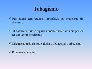 Tabagismo
 Não fumar tem grande importância na prevenção do
  derrame;

 O hábito de fumar cigarros dobra o risco de uma pessoa
  ter um derrame cerebral;

 Orientação médica pode ajudar a abandonar o tabagismo;

 Procure seu médico.
 
