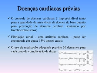 Doenças cardíacas prévias
 O controle de doenças cardíacas é imprescindível tanto
  para a qualidade da assistência da doença de base quanto
  para prevenção de derrame cerebral isquêmico por
  tromboembolismos;

 Fibrilação atrial - uma arritmia cardíaca - pode ser
  encontrada em quase 15% desses casos;

 O uso de medicação adequada previne 20 derrames para
  cada caso de complicação da droga.
 