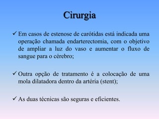 Cirurgia
 Em casos de estenose de carótidas está indicada uma
  operação chamada endarterectomia, com o objetivo
  de ampliar a luz do vaso e aumentar o fluxo de
  sangue para o cérebro;

 Outra opção de tratamento é a colocação de uma
  mola dilatadora dentro da artéria (stent);

 As duas técnicas são seguras e eficientes.
 