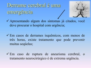 Derrame cerebral é uma
emergência
 Apresentando algum dos sintomas já citados, você
  deve procurar o hospital com urgência;

 Em casos de derrames isquêmicos, com menos de
  três horas, existe tratamento que pode prevenir
  muitas seqüelas;

 Em caso de ruptura de aneurisma cerebral, o
  tratamento neurocirúrgico é de extrema urgência.
 