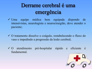 Derrame cerebral é uma
               emergência
 Uma equipe médica bem equipada dispondo de
  intensivistas, neurologista e neurocirurgião, deve atender o
  paciente;

 O tratamento dissolve o coágulo, restabelecendo o fluxo do
  vaso e impedindo a progressão da lesão cerebral;

 O atendimento      pré-hospitalar   rápido   e   eficiente   é
  fundamental.
 