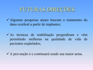 FUTURAS DIREÇÕES
 Algumas pesquisas atuais buscam o tratamento do
  dano cerebral a partir de implantes;

 As técnicas de reabilitação progrediram e vêm
  permitindo melhoras na qualidade de vida de
  pacientes seqüelados;

 A prevenção é e continuará sendo sua maior arma.
 