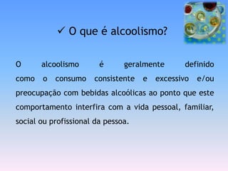  O que é alcoolismo?

O      alcoolismo       é      geralmente      definido
como   o   consumo    consistente   e   excessivo   e/ou
preocupação com bebidas alcoólicas ao ponto que este
comportamento interfira com a vida pessoal, familiar,
social ou profissional da pessoa.
 