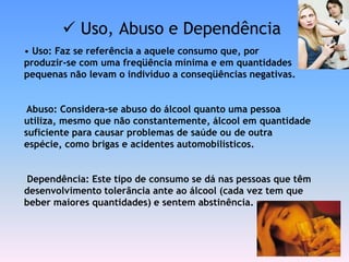  Uso, Abuso e Dependência
• Uso: Faz se referência a aquele consumo que, por
produzir-se com uma freqüência mínima e em quantidades
pequenas não levam o indivíduo a conseqüências negativas.


 Abuso: Considera-se abuso do álcool quanto uma pessoa
utiliza, mesmo que não constantemente, álcool em quantidade
suficiente para causar problemas de saúde ou de outra
espécie, como brigas e acidentes automobilísticos.


 Dependência: Este tipo de consumo se dá nas pessoas que têm
desenvolvimento tolerância ante ao álcool (cada vez tem que
beber maiores quantidades) e sentem abstinência.
 
