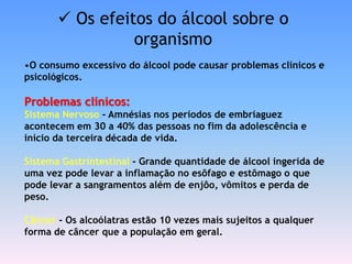  Os efeitos do álcool sobre o
                 organismo
•O consumo excessivo do álcool pode causar problemas clínicos e
psicológicos.

Problemas clínicos:
Sistema Nervoso - Amnésias nos períodos de embriaguez
acontecem em 30 a 40% das pessoas no fim da adolescência e
início da terceira década de vida.

Sistema Gastrintestinal - Grande quantidade de álcool ingerida de
uma vez pode levar a inflamação no esôfago e estômago o que
pode levar a sangramentos além de enjôo, vômitos e perda de
peso.

Câncer - Os alcoólatras estão 10 vezes mais sujeitos a qualquer
forma de câncer que a população em geral.
 