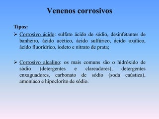 Venenos corrosivos
Tipos:
 Corrosivo ácido: sulfato ácido de sódio, desinfetantes de
  banheiro, ácido acético, ácido sulfúrico, ácido oxálico,
  ácido fluorídrico, iodeto e nitrato de prata;

 Corrosivo alcalino: os mais comuns são o hidróxido de
  sódio    (detergentes    e    clareadores), detergentes
  enxaguadores, carbonato de sódio (soda caústica),
  amoníaco e hipoclorito de sódio.
 